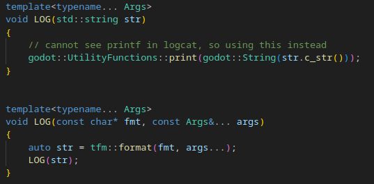 template<typename... Args>void LOG(std::string str) { // cannot see printf in logcat, so using this instead godot::UtilityFunctions::print(godot::String(str.c_str())); } template<typename... Args> void LOG(const char* fmt, const Args&... args) { auto str = tfm::format(fmt, args...); LOG(str); }